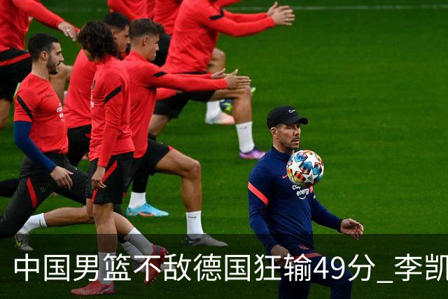 中国男篮不敌德国狂输49分 李凯尔10分周琦9分